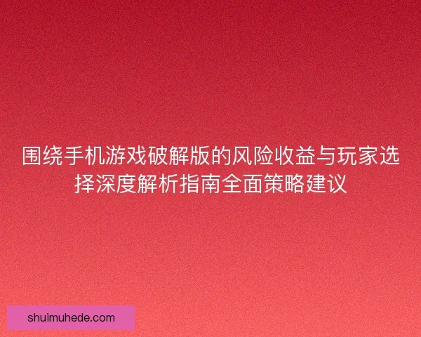 围绕手机游戏破解版的风险收益与玩家选择深度解析指南全面策略建议