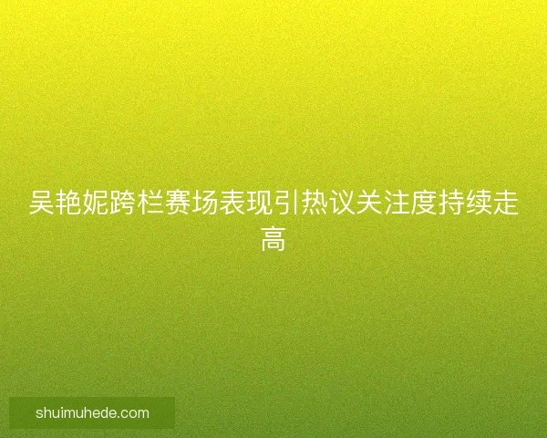 吴艳妮跨栏赛场表现引热议关注度持续走高