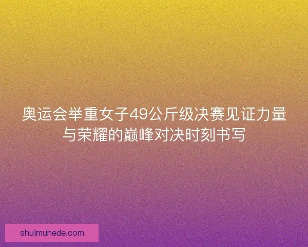 奥运会举重女子49公斤级决赛见证力量与荣耀的巅峰对决时刻书写 奥运会举重女子49公斤级决赛见证力量与荣耀的巅峰对决时刻书写