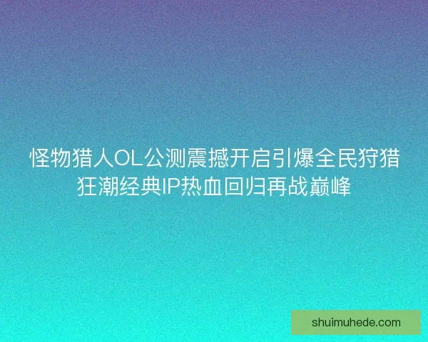 怪物猎人OL公测震撼开启引爆全民狩猎狂潮经典IP热血回归再战巅峰