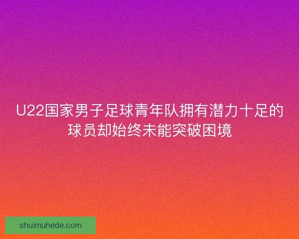 U22国家男子足球青年队拥有潜力十足的球员却始终未能突破困境