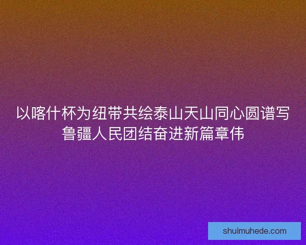 以喀什杯为纽带共绘泰山天山同心圆谱写鲁疆人民团结奋进新篇章伟