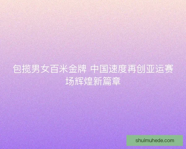 包揽男女百米金牌 中国速度再创亚运赛场辉煌新篇章