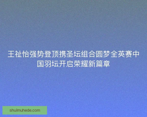 王祉怡强势登顶携圣坛组合圆梦全英赛中国羽坛开启荣耀新篇章