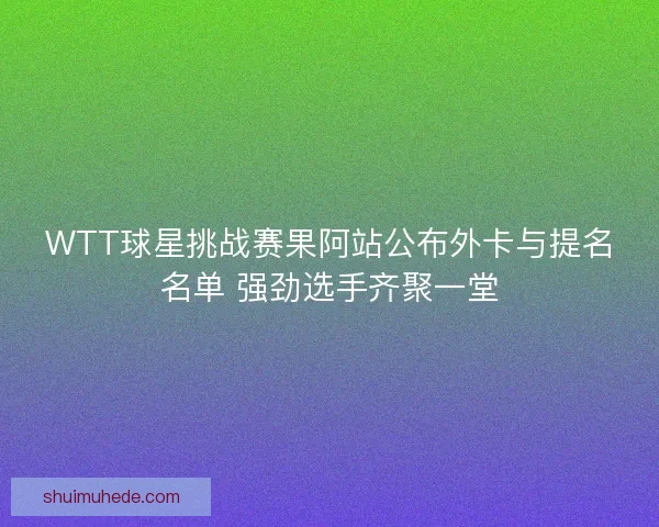 WTT球星挑战赛果阿站公布外卡与提名名单 强劲选手齐聚一堂