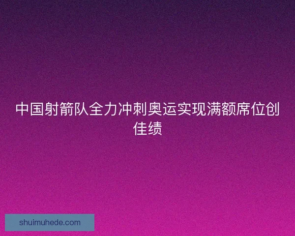 中国射箭队全力冲刺奥运实现满额席位创佳绩