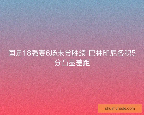 国足18强赛6场未尝胜绩 巴林印尼各积5分凸显差距
