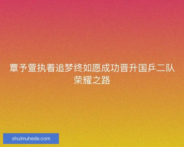 覃予萱执着追梦终如愿成功晋升国乒二队荣耀之路 覃予萱执着追梦终如愿成功晋升国乒二队荣耀之路
