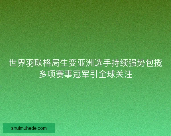世界羽联格局生变亚洲选手持续强势包揽多项赛事冠军引全球关注