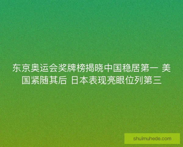 东京奥运会奖牌榜揭晓中国稳居第一 美国紧随其后 日本表现亮眼位列第三