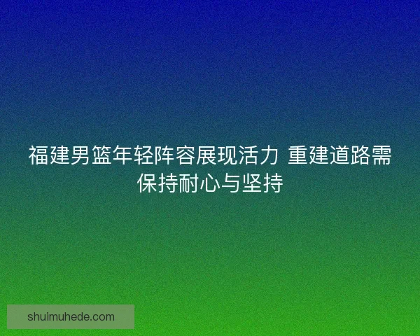福建男篮年轻阵容展现活力 重建道路需保持耐心与坚持 福建男篮年轻阵容展现活力 重建道路需保持耐心与坚持