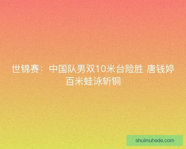 世锦赛：中国队男双10米台险胜 唐钱婷百米蛙泳斩铜