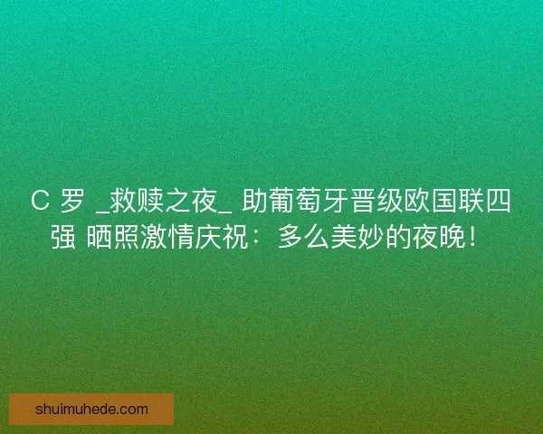 C 罗 _救赎之夜_ 助葡萄牙晋级欧国联四强 晒照激情庆祝：多么美妙的夜晚！