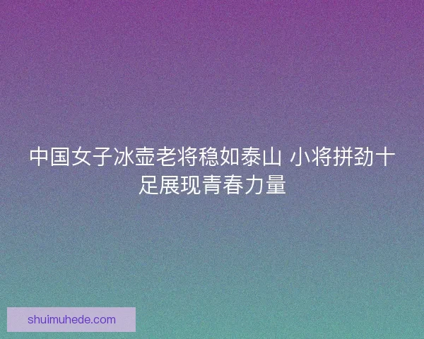 中国女子冰壶老将稳如泰山 小将拼劲十足展现青春力量