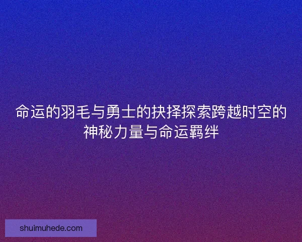 命运的羽毛与勇士的抉择探索跨越时空的神秘力量与命运羁绊