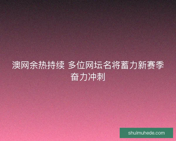 澳网余热持续 多位网坛名将蓄力新赛季奋力冲刺
