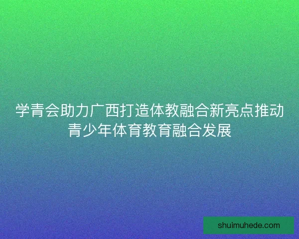 学青会助力广西打造体教融合新亮点推动青少年体育教育融合发展 学青会助力广西打造体教融合新亮点推动青少年体育教育融合发展